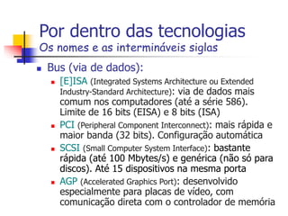 Por dentro das tecnologias
Os nomes e as intermináveis siglas
 Bus (via de dados):
 [E]ISA (Integrated Systems Architecture ou Extended
Industry-Standard Architecture): via de dados mais
comum nos computadores (até a série 586).
Limite de 16 bits (EISA) e 8 bits (ISA)
 PCI (Peripheral Component Interconnect): mais rápida e
maior banda (32 bits). Configuração automática
 SCSI (Small Computer System Interface): bastante
rápida (até 100 Mbytes/s) e genérica (não só para
discos). Até 15 dispositivos na mesma porta
 AGP (Accelerated Graphics Port): desenvolvido
especialmente para placas de vídeo, com
comunicação direta com o controlador de memória
 