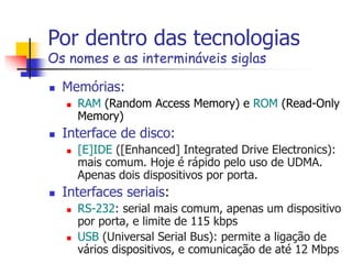 Por dentro das tecnologias
Os nomes e as intermináveis siglas
 Memórias:
 RAM (Random Access Memory) e ROM (Read-Only
Memory)
 Interface de disco:
 [E]IDE ([Enhanced] Integrated Drive Electronics):
mais comum. Hoje é rápido pelo uso de UDMA.
Apenas dois dispositivos por porta.
 Interfaces seriais:
 RS-232: serial mais comum, apenas um dispositivo
por porta, e limite de 115 kbps
 USB (Universal Serial Bus): permite a ligação de
vários dispositivos, e comunicação de até 12 Mbps
 
