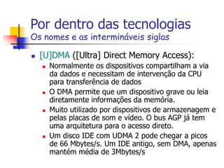 Por dentro das tecnologias
Os nomes e as intermináveis siglas
 [U]DMA ([Ultra] Direct Memory Access):
 Normalmente os dispositivos compartilham a via
da dados e necessitam de intervenção da CPU
para transferência de dados
 O DMA permite que um dispositivo grave ou leia
diretamente informações da memória.
 Muito utilizado por dispositivos de armazenagem e
pelas placas de som e vídeo. O bus AGP já tem
uma arquitetura para o acesso direto.
 Um disco IDE com UDMA 2 pode chegar a picos
de 66 Mbytes/s. Um IDE antigo, sem DMA, apenas
mantém média de 3Mbytes/s
 