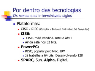 Por dentro das tecnologias
Os nomes e as intermináveis siglas
 Plataformas:
 CISC  RISC (Complex  Reduced Instruction Set Computer)
 i386:
 CISC, mais vendida. Intel e AMD
 Ainda está nos 32 bits.
 PowerPC:
 RISC, popular pelo Mac. IBM
 Já trabalha a 64 bits. Desenvolvendo 128
 SPARC, Sun. Alpha, Digital.
 