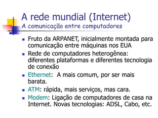 A rede mundial (Internet)
A comunicação entre computadores
 Fruto da ARPANET, inicialmente montada para
comunicação entre máquinas nos EUA
 Rede de computadores heterogênea:
diferentes plataformas e diferentes tecnologia
de conexão
 Ethernet: A mais comum, por ser mais
barata.
 ATM: rápida, mais serviços, mas cara.
 Modem: Ligação de computadores de casa na
Internet. Novas tecnologias: ADSL, Cabo, etc.
 