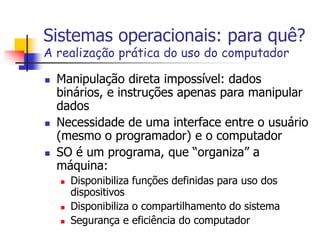 Sistemas operacionais: para quê?
A realização prática do uso do computador
 Manipulação direta impossível: dados
binários, e instruções apenas para manipular
dados
 Necessidade de uma interface entre o usuário
(mesmo o programador) e o computador
 SO é um programa, que “organiza” a
máquina:
 Disponibiliza funções definidas para uso dos
dispositivos
 Disponibiliza o compartilhamento do sistema
 Segurança e eficiência do computador
 
