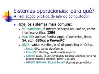 Sistemas operacionais: para quê?
A realização prática do uso do computador
 Hoje, os sistemas mais comuns:
 MS Windows: já integra serviços ao usuário, como
interface gráfica. I386
 Mac-OS: apenas família Apple (PowerMac, iMac,
G4, etc). 680xx e PowerPC
 UNIX: várias versões, e só disponibiliza o núcleo.
 Linux: GPL, várias plataformas
 Free-BSD: Berkley, um dos mais seguros
 Solaris: SCSL (Sun Community Source License), forte no
processamento paralelo. SPARC e i386
 HP-UX, IBM-AIX, Digital-True64 (Alpha): proprietários
 