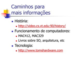 Caminhos para
mais informações
 História:
 http://video.cs.vt.edu:90/history/
 Funcionamento de computadores:
 MAC412, MAC329
 Livros sobre SO, arquitetura, etc
 Tecnologia:
 http://www.tomshardware.com
 