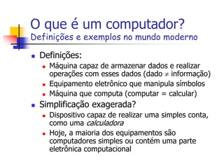 O que é um computador?
Definições e exemplos no mundo moderno
 Definições:
 Máquina capaz de armazenar dados e realizar
operações com esses dados (dado  informação)
 Equipamento eletrônico que manipula símbolos
 Máquina que computa (computar = calcular)
 Simplificação exagerada?
 Dispositivo capaz de realizar uma simples conta,
como uma calculadora
 Hoje, a maioria dos equipamentos são
computadores simples ou contém uma parte
eletrônica computacional
 
