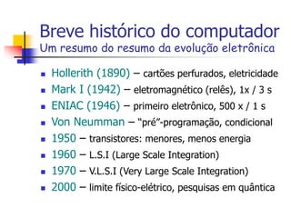 Breve histórico do computador
Um resumo do resumo da evolução eletrônica
 Hollerith (1890) – cartões perfurados, eletricidade
 Mark I (1942) – eletromagnético (relês), 1x / 3 s
 ENIAC (1946) – primeiro eletrônico, 500 x / 1 s
 Von Neumman – “pré”-programação, condicional
 1950 – transistores: menores, menos energia
 1960 – L.S.I (Large Scale Integration)
 1970 – V.L.S.I (Very Large Scale Integration)
 2000 – limite físico-elétrico, pesquisas em quântica
 