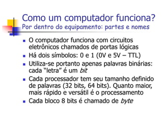 Como um computador funciona?
Por dentro do equipamento: partes e nomes
 O computador funciona com circuitos
eletrônicos chamados de portas lógicas
 Há dois símbolos: 0 e 1 (0V e 5V – TTL)
 Utiliza-se portanto apenas palavras binárias:
cada “letra” é um bit
 Cada processador tem seu tamanho definido
de palavras (32 bits, 64 bits). Quanto maior,
mais rápido e versátil é o processamento
 Cada bloco 8 bits é chamado de byte
 