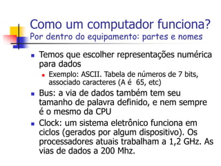 Como um computador funciona?
Por dentro do equipamento: partes e nomes
 Temos que escolher representações numérica
para dados
 Exemplo: ASCII. Tabela de números de 7 bits,
associado caracteres (A é 65, etc)
 Bus: a via de dados também tem seu
tamanho de palavra definido, e nem sempre
é o mesmo da CPU
 Clock: um sistema eletrônico funciona em
ciclos (gerados por algum dispositivo). Os
processadores atuais trabalham a 1,2 GHz. As
vias de dados a 200 Mhz.
 