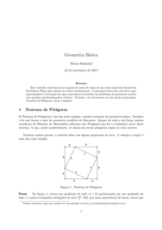 Geometria B´asica
Bruno Holanda∗
12 de novembro de 2011
Resumo
Este trabalho representa um conjunto de notas de aulas de um curso inicial em Geometria
Euclidiana Plana para alunos do ensino fundamental. A principal tafera dos exerc´ıcios aqui
apresentados ´e a forma¸c˜ao do rigor matem´atico necess´ario em problemas de geometria, por´em
sem grandes aprofundamentos te´oricos. Portanto, nos focaremos em trˆes pontos principais:
Teorema de Pit´agoras, ´areas e ˆangulos.
1 Teorema de Pit´agoras
O Teorema de Pit´agoras ´e um dos mais antigos e usados teoremas da geometria plana. Tamb´em
´e ele que forma a base da geometria anal´ıtica de Descartes. Apesar de toda a sua fama, muitos
estudiosos da Hist´oria da Matem´atica aﬁrmam que Pit´agoras n˜ao foi o verdadeiro autor desse
teorema. E que, muito poss´ıvelmente, os alunos da escola pitag´orica sejam os reais autores.
Existem muitas provas, a maioria delas usa algum argumento de ´area. A solu¸c˜ao a seguir ´e
uma das mais simples.
Figura 1: Teorema de Pit´agoras
Prova. Na ﬁgura 1, temos um quadrado de lado (a + b) particionado em um quadrado de
lado c e quatro triˆangulos retˆangulos de ´area a·b
2 . Da´ı, por uma equivalˆencia de ´areas, temos que
∗
Outros materiais como este podem ser encontrados em http://brunolholanda.wordpress.com/
1
 