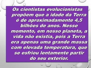 Os cientistas evolucionistas
propõem que a idade da Terra
é de aproximadamente 4,5
bilhões de anos. Nesse
momento, em nosso planeta, a
vida não existia, pois a Terra
era apenas uma grande massa
com elevada temperatura, que
se esfriou lentamente partir
do seu exterior.
 