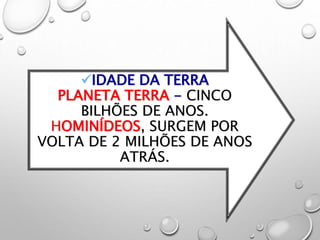 IDADE DA TERRA
PLANETA TERRA - CINCO
BILHÕES DE ANOS.
HOMINÍDEOS, SURGEM POR
VOLTA DE 2 MILHÕES DE ANOS
ATRÁS.
 