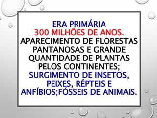 ERA PRIMÁRIA
300 MILHÕES DE ANOS.
APARECIMENTO DE FLORESTAS
PANTANOSAS E GRANDE
QUANTIDADE DE PLANTAS
PELOS CONTINENTES;
SURGIMENTO DE INSETOS,
PEIXES, RÉPTEIS E
ANFÍBIOS;FÓSSEIS DE ANIMAIS.
 