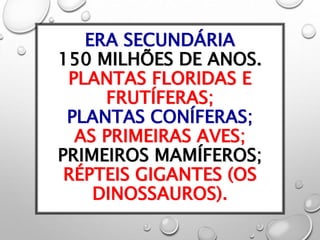 ERA SECUNDÁRIA
150 MILHÕES DE ANOS.
PLANTAS FLORIDAS E
FRUTÍFERAS;
PLANTAS CONÍFERAS;
AS PRIMEIRAS AVES;
PRIMEIROS MAMÍFEROS;
RÉPTEIS GIGANTES (OS
DINOSSAUROS).
 