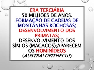 ERA TERCIÁRIA
50 MILHÕES DE ANOS.
FORMAÇÃO DE CADEIAS DE
MONTANHAS ROCHOSAS;
DESENVOLVIMENTO DOS
PRIMATAS;
DESENVOLVIMENTO DOS
SÍMIOS (MACACOS);APARECEM
OS HOMINÍDEOS
(AUSTRALOPITHECUS)
 