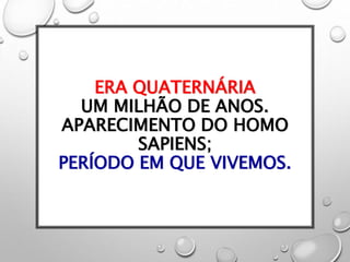 ERA QUATERNÁRIA
UM MILHÃO DE ANOS.
APARECIMENTO DO HOMO
SAPIENS;
PERÍODO EM QUE VIVEMOS.
 