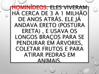 HOMINÍDEOS: ELES VIVERAM
HÁ CERCA DE 3 A 1 MILHÃO
DE ANOS ATRÁS. ELE JÁ
ANDAVA ERETO (POSTURA
ERETA) , E USAVA OS
LONGOS BRAÇOS PARA SE
PENDURAR EM ÁRVORES,
COLETAR FRUTOS E PARA
ATIRAR PEDRAS EM
ANIMAIS.
 