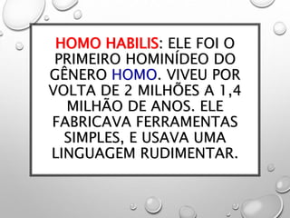 HOMO HABILIS: ELE FOI O
PRIMEIRO HOMINÍDEO DO
GÊNERO HOMO. VIVEU POR
VOLTA DE 2 MILHÕES A 1,4
MILHÃO DE ANOS. ELE
FABRICAVA FERRAMENTAS
SIMPLES, E USAVA UMA
LINGUAGEM RUDIMENTAR.
 