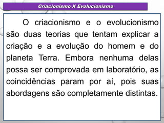 Criacionismo X Evolucionismo
O criacionismo e o evolucionismo
são duas teorias que tentam explicar a
criação e a evolução do homem e do
planeta Terra. Embora nenhuma delas
possa ser comprovada em laboratório, as
coincidências param por aí, pois suas
abordagens são completamente distintas.
 