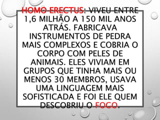 HOMO ERECTUS: VIVEU ENTRE
1,6 MILHÃO A 150 MIL ANOS
ATRÁS. FABRICAVA
INSTRUMENTOS DE PEDRA
MAIS COMPLEXOS E COBRIA O
CORPO COM PELES DE
ANIMAIS. ELES VIVIAM EM
GRUPOS QUE TINHA MAIS OU
MENOS 30 MEMBROS, USAVA
UMA LINGUAGEM MAIS
SOFISTICADA E FOI ELE QUEM
DESCOBRIU O FOGO.
 
