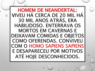 HOMEM DE NEANDERTAL:
VIVEU HÁ CERCA DE 20 MIL HÁ
30 MIL ANOS ATRÁS, ERA
HABILIDOSO. ENTERRAVA OS
MORTOS EM CAVERNAS E
DEIXAVAM COMIDAS E OBJETOS
COMO OFERENDAS. CONVIVEU
COM O HOMO SAPIENS SAPIENS
E DESAPARECEU POR MOTIVOS
ATÉ HOJE DESCONHECIDOS.
 