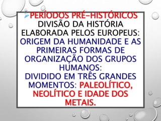 PERÍODOS PRÉ-HISTÓRICOS
DIVISÃO DA HISTÓRIA
ELABORADA PELOS EUROPEUS:
ORIGEM DA HUMANIDADE E AS
PRIMEIRAS FORMAS DE
ORGANIZAÇÃO DOS GRUPOS
HUMANOS:
DIVIDIDO EM TRÊS GRANDES
MOMENTOS: PALEOLÍTICO,
NEOLÍTICO E IDADE DOS
METAIS.
 