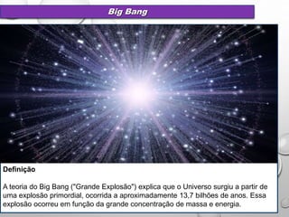 Big Bang
Definição
A teoria do Big Bang ("Grande Explosão") explica que o Universo surgiu a partir de
uma explosão primordial, ocorrida a aproximadamente 13,7 bilhões de anos. Essa
explosão ocorreu em função da grande concentração de massa e energia.
 