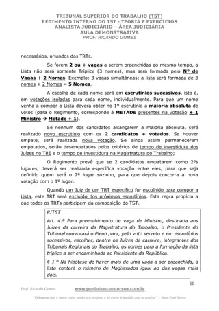 TRIBUNAL SUPERIOR DO TRABALHO (TST)
           REGIMENTO INTERNO DO TST - TEORIA E EXERCÍCIOS
               ANALISTA JUDICIÁRIO – ÁREA JUDICIÁRIA
                       AULA DEMONSTRATIVA
                        PROF: RICARDO GOMES



necessários, oriundos dos TRTs.
           Se forem 2 ou + vagas a serem preenchidas ao mesmo tempo, a
Lista não será somente Tríplice (3 nomes), mas será formada pelo Nº de
Vagas + 2 Nomes. Exemplo: 3 vagas simultâneas; a lista será formada de 3
nomes + 2 Nomes = 5 Nomes.
           A escolha de cada nome será em escrutínios sucessivos, isto é,
em votações isoladas para cada nome, individualmente. Para que um nome
venha a compor a Lista deverá obter no 1º escrutínio a maioria absoluta de
votos (para o Regimento, corresponde à METADE presentes na votação + 1
Ministro    Metade + 1).
           Se nenhum dos candidatos alcançarem a maioria absoluta, será
realizado novo escrutínio com os 2 candidatos + votados. Se houver
empate, será realizada nova votação. Se ainda assim permanecerem
empatados, serão desempatados pelos critérios de tempo de investidura dos
Juízes no TRE e o tempo de investidura na Magistratura do Trabalho;
           O Regimento prevê que se 2 candidatos empatarem como 2ºs
lugares, deverá ser realizada específica votação entre eles, para que seja
definido quem será o 2º lugar sozinho, para que depois concorra a nova
votação com o 1º lugar.
            Quando um Juiz de um TRT específico for escolhido para compor a
Lista, este TRT será excluído dos próximos escrutínios. Esta regra propicia a
que todos os TRTs participem da composição do TST.

               RITST
               Art. 4.º Para preenchimento de vaga de Ministro, destinada aos
               Juízes da carreira da Magistratura do Trabalho, o Presidente do
               Tribunal convocará o Pleno para, pelo voto secreto e em escrutínios
               sucessivos, escolher, dentre os Juízes da carreira, integrantes dos
               Tribunais Regionais do Trabalho, os nomes para a formação da lista
               tríplice a ser encaminhada ao Presidente da República.
               § 1.º Na hipótese de haver mais de uma vaga a ser preenchida, a
               lista conterá o número de Magistrados igual ao das vagas mais
               dois.
                                                                                                               10
Prof. Ricardo Gomes              www.pontodosconcursos.com.br
      “O homem não é outra coisa senão seu projeto, e só existe à medida que se realiza”. - Jean Paul Sartre
 
