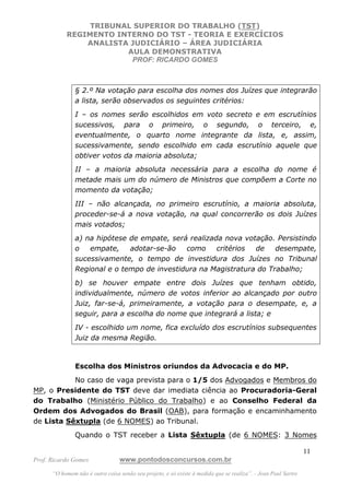 TRIBUNAL SUPERIOR DO TRABALHO (TST)
           REGIMENTO INTERNO DO TST - TEORIA E EXERCÍCIOS
               ANALISTA JUDICIÁRIO – ÁREA JUDICIÁRIA
                       AULA DEMONSTRATIVA
                        PROF: RICARDO GOMES



               § 2.º Na votação para escolha dos nomes dos Juízes que integrarão
               a lista, serão observados os seguintes critérios:
               I – os nomes serão escolhidos em voto secreto e em escrutínios
               sucessivos, para o primeiro, o segundo, o terceiro, e,
               eventualmente, o quarto nome integrante da lista, e, assim,
               sucessivamente, sendo escolhido em cada escrutínio aquele que
               obtiver votos da maioria absoluta;
               II – a maioria absoluta necessária para a escolha do nome é
               metade mais um do número de Ministros que compõem a Corte no
               momento da votação;
               III – não alcançada, no primeiro escrutínio, a maioria absoluta,
               proceder-se-á a nova votação, na qual concorrerão os dois Juízes
               mais votados;
               a) na hipótese de empate, será realizada nova votação. Persistindo
               o   empate,    adotar-se-ão   como     critérios de    desempate,
               sucessivamente, o tempo de investidura dos Juízes no Tribunal
               Regional e o tempo de investidura na Magistratura do Trabalho;
               b) se houver empate entre dois Juízes que tenham obtido,
               individualmente, número de votos inferior ao alcançado por outro
               Juiz, far-se-á, primeiramente, a votação para o desempate, e, a
               seguir, para a escolha do nome que integrará a lista; e
               IV - escolhido um nome, fica excluído dos escrutínios subsequentes
               Juiz da mesma Região.



               Escolha dos Ministros oriundos da Advocacia e do MP.
           No caso de vaga prevista para o 1/5 dos Advogados e Membros do
MP, o Presidente do TST deve dar imediata ciência ao Procuradoria-Geral
do Trabalho (Ministério Público do Trabalho) e ao Conselho Federal da
Ordem dos Advogados do Brasil (OAB), para formação e encaminhamento
de Lista Sêxtupla (de 6 NOMES) ao Tribunal.
               Quando o TST receber a Lista Sêxtupla (de 6 NOMES: 3 Nomes

                                                                                                               11
Prof. Ricardo Gomes              www.pontodosconcursos.com.br
      “O homem não é outra coisa senão seu projeto, e só existe à medida que se realiza”. - Jean Paul Sartre
 