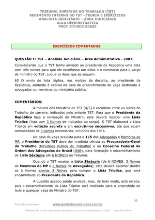 TRIBUNAL SUPERIOR DO TRABALHO (TST)
           REGIMENTO INTERNO DO TST - TEORIA E EXERCÍCIOS
               ANALISTA JUDICIÁRIO – ÁREA JUDICIÁRIA
                       AULA DEMONSTRATIVA
                        PROF: RICARDO GOMES




                                 EXERCÍCIOS COMENTADOS



QUESTÃO 1: TST – Analista Judiciário – Área Administrativa - 2007.
Considerando que o TST tenha enviado ao presidente da República uma lista
com três nomes para que ele escolhesse um deles e o nomeasse para o cargo
de ministro do TST, julgue os itens que se seguem.
65 O envio de lista tríplice, nos moldes da descrita, ao presidente da
República, somente é cabível no caso de preenchimento de vaga destinada a
advogados ou membros do ministério público.


COMENTÁRIOS:
             A maioria dos Ministros do TST (4/5) é escolhida entre os Juízes do
Trabalho de carreira, indicados pelo próprio TST. Para que o Presidente da
República faça a nomeação do Ministro, este deverá receber uma Lista
Tríplice (lista com 3 Nomes de indicados ao cargo). O TST elaborará a Lista
Tríplice em votação secreta e em escrutínios sucessivos, até que sejam
consolidados os 3 nomes necessários, oriundos dos TRTs.
           No caso de vaga prevista para o 1/5 dos Advogados e Membros do
MP, o Presidente do TST deve dar imediata ciência ao Procuradoria-Geral
do Trabalho (Ministério Público do Trabalho) e ao Conselho Federal da
Ordem dos Advogados do Brasil (OAB), para formação e encaminhamento
de Lista Sêxtupla (de 6 NOMES) ao Tribunal.
          Quando o TST receber a Lista Sêxtupla (de 6 NOMES: 3 Nomes
de Membros do MP e 3 Nomes de Advogados), este deverá escolher dentre
os 6 Nomes apenas 3 Nomes para compor a Lista Tríplice, que será
encaminhada ao Presidente da República.
           A questão acabou sendo anulada, mas, de todo modo, está errada,
pois o encaminhamento da Lista Tríplice será realizado para o preenchido de
toda e qualquer vaga de Ministro do TST.


                                                                                                               13
Prof. Ricardo Gomes              www.pontodosconcursos.com.br
      “O homem não é outra coisa senão seu projeto, e só existe à medida que se realiza”. - Jean Paul Sartre
 