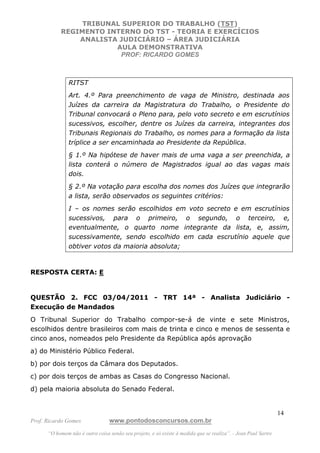 TRIBUNAL SUPERIOR DO TRABALHO (TST)
           REGIMENTO INTERNO DO TST - TEORIA E EXERCÍCIOS
               ANALISTA JUDICIÁRIO – ÁREA JUDICIÁRIA
                       AULA DEMONSTRATIVA
                        PROF: RICARDO GOMES



               RITST
               Art. 4.º Para preenchimento de vaga de Ministro, destinada aos
               Juízes da carreira da Magistratura do Trabalho, o Presidente do
               Tribunal convocará o Pleno para, pelo voto secreto e em escrutínios
               sucessivos, escolher, dentre os Juízes da carreira, integrantes dos
               Tribunais Regionais do Trabalho, os nomes para a formação da lista
               tríplice a ser encaminhada ao Presidente da República.
               § 1.º Na hipótese de haver mais de uma vaga a ser preenchida, a
               lista conterá o número de Magistrados igual ao das vagas mais
               dois.
               § 2.º Na votação para escolha dos nomes dos Juízes que integrarão
               a lista, serão observados os seguintes critérios:
               I – os nomes serão escolhidos em voto secreto e em escrutínios
               sucessivos, para o primeiro, o segundo, o terceiro, e,
               eventualmente, o quarto nome integrante da lista, e, assim,
               sucessivamente, sendo escolhido em cada escrutínio aquele que
               obtiver votos da maioria absoluta;



RESPOSTA CERTA: E


QUESTÃO 2. FCC 03/04/2011 - TRT 14ª - Analista Judiciário -
Execução de Mandados
O Tribunal Superior do Trabalho compor-se-á de vinte e sete Ministros,
escolhidos dentre brasileiros com mais de trinta e cinco e menos de sessenta e
cinco anos, nomeados pelo Presidente da República após aprovação
a) do Ministério Público Federal.
b) por dois terços da Câmara dos Deputados.
c) por dois terços de ambas as Casas do Congresso Nacional.
d) pela maioria absoluta do Senado Federal.


                                                                                                               14
Prof. Ricardo Gomes              www.pontodosconcursos.com.br
      “O homem não é outra coisa senão seu projeto, e só existe à medida que se realiza”. - Jean Paul Sartre
 