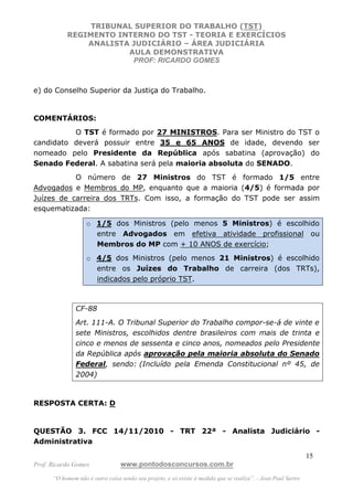 TRIBUNAL SUPERIOR DO TRABALHO (TST)
           REGIMENTO INTERNO DO TST - TEORIA E EXERCÍCIOS
               ANALISTA JUDICIÁRIO – ÁREA JUDICIÁRIA
                       AULA DEMONSTRATIVA
                        PROF: RICARDO GOMES



e) do Conselho Superior da Justiça do Trabalho.


COMENTÁRIOS:
          O TST é formado por 27 MINISTROS. Para ser Ministro do TST o
candidato deverá possuir entre 35 e 65 ANOS de idade, devendo ser
nomeado pelo Presidente da República após sabatina (aprovação) do
Senado Federal. A sabatina será pela maioria absoluta do SENADO.
           O número de 27 Ministros do TST é formado 1/5 entre
Advogados e Membros do MP, enquanto que a maioria (4/5) é formada por
Juízes de carreira dos TRTs. Com isso, a formação do TST pode ser assim
esquematizada:

                   o 1/5 dos Ministros (pelo menos 5 Ministros) é escolhido
                     entre Advogados em efetiva atividade profissional ou
                     Membros do MP com + 10 ANOS de exercício;
                   o 4/5 dos Ministros (pelo menos 21 Ministros) é escolhido
                     entre os Juízes do Trabalho de carreira (dos TRTs),
                     indicados pelo próprio TST.



               CF-88
               Art. 111-A. O Tribunal Superior do Trabalho compor-se-á de vinte e
               sete Ministros, escolhidos dentre brasileiros com mais de trinta e
               cinco e menos de sessenta e cinco anos, nomeados pelo Presidente
               da República após aprovação pela maioria absoluta do Senado
               Federal, sendo: (Incluído pela Emenda Constitucional nº 45, de
               2004)



RESPOSTA CERTA: D


QUESTÃO 3. FCC 14/11/2010 - TRT 22ª - Analista Judiciário -
Administrativa

                                                                                                               15
Prof. Ricardo Gomes              www.pontodosconcursos.com.br
      “O homem não é outra coisa senão seu projeto, e só existe à medida que se realiza”. - Jean Paul Sartre
 