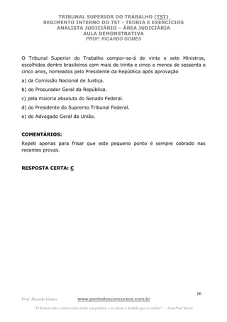 TRIBUNAL SUPERIOR DO TRABALHO (TST)
           REGIMENTO INTERNO DO TST - TEORIA E EXERCÍCIOS
               ANALISTA JUDICIÁRIO – ÁREA JUDICIÁRIA
                       AULA DEMONSTRATIVA
                        PROF: RICARDO GOMES



O Tribunal Superior do Trabalho compor-se-á de vinte e sete Ministros,
escolhidos dentre brasileiros com mais de trinta e cinco e menos de sessenta e
cinco anos, nomeados pelo Presidente da República após aprovação
a) da Comissão Nacional de Justiça.
b) do Procurador Geral da República.
c) pela maioria absoluta do Senado Federal.
d) do Presidente do Supremo Tribunal Federal.
e) do Advogado Geral da União.


COMENTÁRIOS:
Repeti apenas para frisar que este pequeno ponto é sempre cobrado nas
recentes provas.


RESPOSTA CERTA: C




                                                                                                               16
Prof. Ricardo Gomes              www.pontodosconcursos.com.br
      “O homem não é outra coisa senão seu projeto, e só existe à medida que se realiza”. - Jean Paul Sartre
 