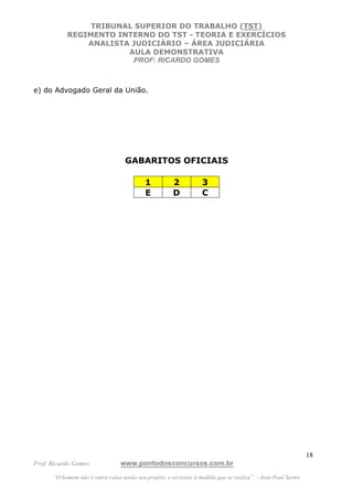 TRIBUNAL SUPERIOR DO TRABALHO (TST)
           REGIMENTO INTERNO DO TST - TEORIA E EXERCÍCIOS
               ANALISTA JUDICIÁRIO – ÁREA JUDICIÁRIA
                       AULA DEMONSTRATIVA
                        PROF: RICARDO GOMES



e) do Advogado Geral da União.




                                   GABARITOS OFICIAIS

                                            1          2           3
                                            E          D           C




                                                                                                               18
Prof. Ricardo Gomes              www.pontodosconcursos.com.br
      “O homem não é outra coisa senão seu projeto, e só existe à medida que se realiza”. - Jean Paul Sartre
 