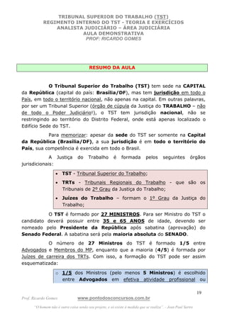 TRIBUNAL SUPERIOR DO TRABALHO (TST)
           REGIMENTO INTERNO DO TST - TEORIA E EXERCÍCIOS
               ANALISTA JUDICIÁRIO – ÁREA JUDICIÁRIA
                       AULA DEMONSTRATIVA
                        PROF: RICARDO GOMES




                                         RESUMO DA AULA



            O Tribunal Superior do Trabalho (TST) tem sede na CAPITAL
da República (capital do país: Brasília/DF), mas tem jurisdição em todo o
País, em todo o território nacional, não apenas na capital. Em outras palavras,
por ser um Tribunal Superior (órgão de cúpula da Justiça do TRABALHO – não
de todo o Poder Judiciário!), o TST tem jurisdição nacional, não se
restringindo ao território do Distrito Federal, onde está apenas localizado o
Edifício Sede do TST.
           Para memorizar: apesar da sede do TST ser somente na Capital
da República (Brasília/DF), a sua jurisdição é em todo o território do
País, sua competência é exercida em todo o Brasil.
             A Justiça            do    Trabalho         é    formada        pelos      seguintes         órgãos
jurisdicionais:

                   • TST - Tribunal Superior do Trabalho;
                   • TRTs - Tribunais Regionais do Trabalho - que são os
                     Tribunais de 2º Grau da Justiça do Trabalho;
                   • Juízes do Trabalho – formam o 1º Grau da Justiça do
                     Trabalho;

          O TST é formado por 27 MINISTROS. Para ser Ministro do TST o
candidato deverá possuir entre 35 e 65 ANOS de idade, devendo ser
nomeado pelo Presidente da República após sabatina (aprovação) do
Senado Federal. A sabatina será pela maioria absoluta do SENADO.
           O número de 27 Ministros do TST é formado 1/5 entre
Advogados e Membros do MP, enquanto que a maioria (4/5) é formada por
Juízes de carreira dos TRTs. Com isso, a formação do TST pode ser assim
esquematizada:

                   o 1/5 dos Ministros (pelo menos 5 Ministros) é escolhido
                     entre Advogados em efetiva atividade profissional ou

                                                                                                               19
Prof. Ricardo Gomes              www.pontodosconcursos.com.br
      “O homem não é outra coisa senão seu projeto, e só existe à medida que se realiza”. - Jean Paul Sartre
 