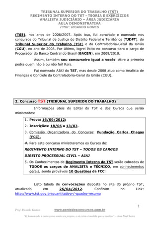 TRIBUNAL SUPERIOR DO TRABALHO (TST)
           REGIMENTO INTERNO DO TST - TEORIA E EXERCÍCIOS
               ANALISTA JUDICIÁRIO – ÁREA JUDICIÁRIA
                       AULA DEMONSTRATIVA
                        PROF: RICARDO GOMES

(TSE). nos anos de 2006/2007. Após isso, fui aprovado e nomeado nos
concursos do Tribunal de Justiça do Distrito Federal e Territórios (TJDFT), do
Tribunal Superior do Trabalho (TST) e da Controladoria-Geral da União
(CGU), no ano de 2008. Por último, logrei êxito no concurso para o cargo de
Procurador do Banco Central do Brasil (BACEN), em 2009/2010.
          Assim, também sou concurseiro igual a vocês! Atire a primeira
pedra quem não é ou não foi! Rsrs.
           Fui nomeado AJAJ do TST, mas desde 2008 atuo como Analista de
Finanças e Controle da Controladoria-Geral da União (CGU).




2. Concurso TST (TRIBUNAL SUPERIOR DO TRABALHO)

           Informações úteis do Edital do TST e dos Cursos que serão
ministrados:

       1. Prova: 16/09/2012;
       2. Inscrições: 18/06 a 13/07.
       3. Comissão Organizadora do Concurso: Fundação Carlos Chagas
          (FCC).
       4. Para este concurso ministraremos os Cursos de:
       REGIMENTO INTERNO DO TST – TODOS OS CARGOS
       DIREITO PROCESSUAL CIVIL – AJAJ
       5. Os Conhecimentos de Regimento Interno do TST serão cobrados de
          TODOS os cargos de ANALISTA e TÉCNICO, em conhecimentos
          gerais, sendo prováveis 10 Questões da FCC!



           Listo tabela de convocações disposta no site do próprio TST,
atualizado       em       26/04/2012.          Confiram   no       Link:
http://www.tst.gov.br/quantitativo-/-quadro-resumo


                                                                                                               2
Prof. Ricardo Gomes              www.pontodosconcursos.com.br
      “O homem não é outra coisa senão seu projeto, e só existe à medida que se realiza”. - Jean Paul Sartre
 