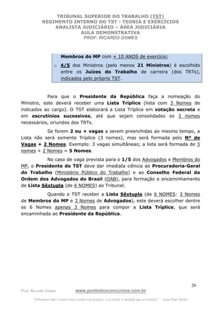 TRIBUNAL SUPERIOR DO TRABALHO (TST)
           REGIMENTO INTERNO DO TST - TEORIA E EXERCÍCIOS
               ANALISTA JUDICIÁRIO – ÁREA JUDICIÁRIA
                       AULA DEMONSTRATIVA
                        PROF: RICARDO GOMES



                        Membros do MP com + 10 ANOS de exercício;
                   o 4/5 dos Ministros (pelo menos 21 Ministros) é escolhido
                     entre os Juízes do Trabalho de carreira (dos TRTs),
                     indicados pelo próprio TST.



            Para que o Presidente da República faça a nomeação do
Ministro, este deverá receber uma Lista Tríplice (lista com 3 Nomes de
indicados ao cargo). O TST elaborará a Lista Tríplice em votação secreta e
em escrutínios sucessivos, até que sejam consolidados os 3 nomes
necessários, oriundos dos TRTs.
           Se forem 2 ou + vagas a serem preenchidas ao mesmo tempo, a
Lista não será somente Tríplice (3 nomes), mas será formada pelo Nº de
Vagas + 2 Nomes. Exemplo: 3 vagas simultâneas; a lista será formada de 3
nomes + 2 Nomes = 5 Nomes.
           No caso de vaga prevista para o 1/5 dos Advogados e Membros do
MP, o Presidente do TST deve dar imediata ciência ao Procuradoria-Geral
do Trabalho (Ministério Público do Trabalho) e ao Conselho Federal da
Ordem dos Advogados do Brasil (OAB), para formação e encaminhamento
de Lista Sêxtupla (de 6 NOMES) ao Tribunal.
          Quando o TST receber a Lista Sêxtupla (de 6 NOMES: 3 Nomes
de Membros do MP e 3 Nomes de Advogados), este deverá escolher dentre
os 6 Nomes apenas 3 Nomes para compor a Lista Tríplice, que será
encaminhada ao Presidente da República.




                                                                                                               20
Prof. Ricardo Gomes              www.pontodosconcursos.com.br
      “O homem não é outra coisa senão seu projeto, e só existe à medida que se realiza”. - Jean Paul Sartre
 
