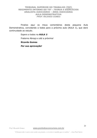 TRIBUNAL SUPERIOR DO TRABALHO (TST)
           REGIMENTO INTERNO DO TST - TEORIA E EXERCÍCIOS
               ANALISTA JUDICIÁRIO – ÁREA JUDICIÁRIA
                       AULA DEMONSTRATIVA
                        PROF: RICARDO GOMES



           Finalizo aqui os meus comentários desta pequena Aula
Demonstrativa, convidando a todos para a próxima aula (AULA 1), que dará
continuidade ao estudo.
               Espero a todos na AULA 1!
               Fraterno Abraço e até a próxima!
               Ricardo Gomes
               Por sua aprovação!




                                                                                                               21
Prof. Ricardo Gomes              www.pontodosconcursos.com.br
      “O homem não é outra coisa senão seu projeto, e só existe à medida que se realiza”. - Jean Paul Sartre
 