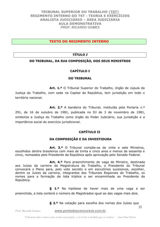 TRIBUNAL SUPERIOR DO TRABALHO (TST)
           REGIMENTO INTERNO DO TST - TEORIA E EXERCÍCIOS
               ANALISTA JUDICIÁRIO – ÁREA JUDICIÁRIA
                       AULA DEMONSTRATIVA
                        PROF: RICARDO GOMES



                             TEXTO DO REGIMENTO INTERNO



                                                  TÍTULO I

           DO TRIBUNAL, DA SUA COMPOSIÇÃO, DOS SEUS MINISTROS


                                                CAPÍTULO I

                                              DO TRIBUNAL


                             Art. 1.º O Tribunal Superior do Trabalho, órgão de cúpula da
Justiça do Trabalho, com sede na Capital da República, tem jurisdição em todo o
território nacional.


                             Art. 2.º A bandeira do Tribunal, instituída pela Portaria n.º
291, de 16 de outubro de 1981, publicada no DJ de 3 de novembro de 1981,
simboliza a Justiça do Trabalho como órgão do Poder Judiciário, sua jurisdição e a
importância social do exercício jurisdicional.


                                                        CAPÍTULO II

                             DA COMPOSIÇÃO E DA INVESTIDURA

                      Art. 3.º O Tribunal compõe-se de vinte e sete Ministros,
escolhidos dentre brasileiros com mais de trinta e cinco anos e menos de sessenta e
cinco, nomeados pelo Presidente da República após aprovação pelo Senado Federal.

                     Art. 4.º Para preenchimento de vaga de Ministro, destinada
aos Juízes da carreira da Magistratura do Trabalho, o Presidente do Tribunal
convocará o Pleno para, pelo voto secreto e em escrutínios sucessivos, escolher,
dentre os Juízes da carreira, integrantes dos Tribunais Regionais do Trabalho, os
nomes para a formação da lista tríplice a ser encaminhada ao Presidente da
República.

                             § 1.º Na hipótese de haver mais de uma vaga a ser
preenchida, a lista conterá o número de Magistrados igual ao das vagas mais dois.


                             § 2.º Na votação para escolha dos nomes dos Juízes que
                                                                                                               22
Prof. Ricardo Gomes              www.pontodosconcursos.com.br
      “O homem não é outra coisa senão seu projeto, e só existe à medida que se realiza”. - Jean Paul Sartre
 