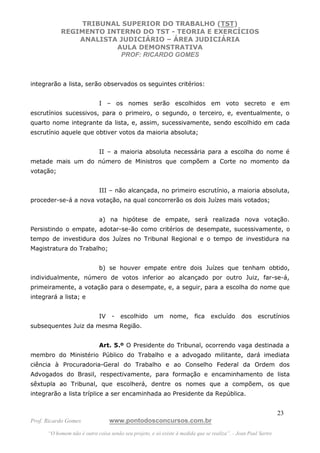 TRIBUNAL SUPERIOR DO TRABALHO (TST)
           REGIMENTO INTERNO DO TST - TEORIA E EXERCÍCIOS
               ANALISTA JUDICIÁRIO – ÁREA JUDICIÁRIA
                       AULA DEMONSTRATIVA
                        PROF: RICARDO GOMES



integrarão a lista, serão observados os seguintes critérios:


                             I – os nomes serão escolhidos em voto secreto e em
escrutínios sucessivos, para o primeiro, o segundo, o terceiro, e, eventualmente, o
quarto nome integrante da lista, e, assim, sucessivamente, sendo escolhido em cada
escrutínio aquele que obtiver votos da maioria absoluta;


                             II – a maioria absoluta necessária para a escolha do nome é
metade mais um do número de Ministros que compõem a Corte no momento da
votação;


                             III – não alcançada, no primeiro escrutínio, a maioria absoluta,
proceder-se-á a nova votação, na qual concorrerão os dois Juízes mais votados;


                             a) na hipótese de empate, será realizada nova votação.
Persistindo o empate, adotar-se-ão como critérios de desempate, sucessivamente, o
tempo de investidura dos Juízes no Tribunal Regional e o tempo de investidura na
Magistratura do Trabalho;


                             b) se houver empate entre dois Juízes que tenham obtido,
individualmente, número de votos inferior ao alcançado por outro Juiz, far-se-á,
primeiramente, a votação para o desempate, e, a seguir, para a escolha do nome que
integrará a lista; e


                             IV    -   escolhido      um     nome,      fica    excluído      dos    escrutínios
subsequentes Juiz da mesma Região.


                             Art. 5.º O Presidente do Tribunal, ocorrendo vaga destinada a
membro do Ministério Público do Trabalho e a advogado militante, dará imediata
ciência à Procuradoria-Geral do Trabalho e ao Conselho Federal da Ordem dos
Advogados do Brasil, respectivamente, para formação e encaminhamento de lista
sêxtupla ao Tribunal, que escolherá, dentre os nomes que a compõem, os que
integrarão a lista tríplice a ser encaminhada ao Presidente da República.


                                                                                                               23
Prof. Ricardo Gomes               www.pontodosconcursos.com.br
      “O homem não é outra coisa senão seu projeto, e só existe à medida que se realiza”. - Jean Paul Sartre
 