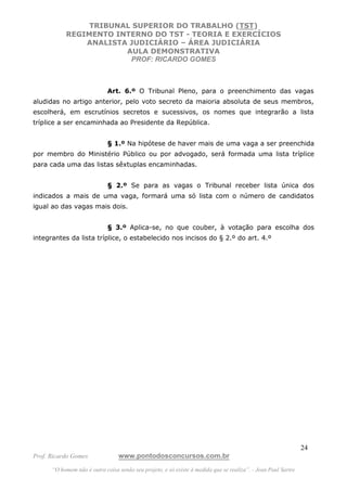TRIBUNAL SUPERIOR DO TRABALHO (TST)
           REGIMENTO INTERNO DO TST - TEORIA E EXERCÍCIOS
               ANALISTA JUDICIÁRIO – ÁREA JUDICIÁRIA
                       AULA DEMONSTRATIVA
                        PROF: RICARDO GOMES



                             Art. 6.º O Tribunal Pleno, para o preenchimento das vagas
aludidas no artigo anterior, pelo voto secreto da maioria absoluta de seus membros,
escolherá, em escrutínios secretos e sucessivos, os nomes que integrarão a lista
tríplice a ser encaminhada ao Presidente da República.


                             § 1.º Na hipótese de haver mais de uma vaga a ser preenchida
por membro do Ministério Público ou por advogado, será formada uma lista tríplice
para cada uma das listas sêxtuplas encaminhadas.


                             § 2.º Se para as vagas o Tribunal receber lista única dos
indicados a mais de uma vaga, formará uma só lista com o número de candidatos
igual ao das vagas mais dois.


                             § 3.º Aplica-se, no que couber, à votação para escolha dos
integrantes da lista tríplice, o estabelecido nos incisos do § 2.º do art. 4.º




                                                                                                               24
Prof. Ricardo Gomes              www.pontodosconcursos.com.br
      “O homem não é outra coisa senão seu projeto, e só existe à medida que se realiza”. - Jean Paul Sartre
 