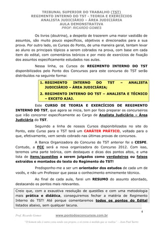 TRIBUNAL SUPERIOR DO TRABALHO (TST)
           REGIMENTO INTERNO DO TST - TEORIA E EXERCÍCIOS
               ANALISTA JUDICIÁRIO – ÁREA JUDICIÁRIA
                       AULA DEMONSTRATIVA
                        PROF: RICARDO GOMES

            Os livros (doutrina), a despeito de trazerem uma maior vastidão de
assuntos, são muito pouco específicos, objetivos e direcionados para a sua
prova. Por outro lado, os Cursos do Ponto, de uma maneira geral, tentam levar
ao aluno os principais tópicos a serem cobrados na prova, com base em cada
item do edital, com comentários teóricos e por meio de exercícios de fixação
dos assuntos especificamente estudados nas aulas.
             Nessa linha, os Cursos de REGIMENTO INTERNO DO TST
disponibilizados pelo Ponto dos Concursos para este concurso do TST serão
distribuídos na seguinte forma:

                   1. REGIMENTO    INTERNO    DO    TST                                    –       ANALISTA
                      JUDICIÁRIO – ÁREA JUDICIÁRIA;
                   2. REGIMENTO INTERNO DO TST – ANALISTA E TÉCNICO
                      – EXCETO AJAJ.

           Este CURSO DE TEORIA E EXERCÍCIOS DE REGIMENTO
INTERNO DO TST, que agora se inicia, tem por foco preparar os concurseiros
que irão concorrer especificamente ao Cargo de Analista Judiciário – Área
Judiciária do TST.
            Seguindo a linha de nossos Cursos disponibilizados no site do
Ponto, este Curso para o TST terá um CARÁTER PRÁTICO, voltado para o
que, efetivamente, vem sendo cobrado nas últimas provas de concursos.
            A Banca Organizadora do Concurso do TST anterior foi o CESPE.
Contudo, a FCC será a nova organizadora do Concurso 2012. Com isso,
teremos uma parte teórica, com destaques e dicas dos pontos altos, e uma
lista de itens/questões a serem julgados como verdadeiros ou falsos
extraídos e montados do texto do Regimento do TST!
           Predisponho-me a ser um orientador dos estudos de cada um de
vocês, e não um Professor que passa o conhecimento eminemente técnico.
           Ao final de cada aula, farei um RESUMO do assunto abordado,
destacando os pontos mais relevantes.

Creio que, com a exaustiva resolução de questões e com uma metodologia
mais prática e didática, conseguiremos fechar a matéria de Regimento
Interno do TST! Até porque comentaremos todos os pontos do Edital
listados abaixo, sem qualquer lacuna.
                                                                                                               4
Prof. Ricardo Gomes              www.pontodosconcursos.com.br
      “O homem não é outra coisa senão seu projeto, e só existe à medida que se realiza”. - Jean Paul Sartre
 