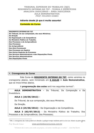 TRIBUNAL SUPERIOR DO TRABALHO (TST)
               REGIMENTO INTERNO DO TST - TEORIA E EXERCÍCIOS
                   ANALISTA JUDICIÁRIO – ÁREA JUDICIÁRIA
                           AULA DEMONSTRATIVA
                            PROF: RICARDO GOMES

                   Adianto desde já que é muito assunto!
                   Conteúdo do Curso:


REGIMENTO INTERNO DO TST
Do Tribunal, da sua composição, dos seus Ministros;
Da Direção
Da Organização e da Competência
Do Ministério Público do Trabalho.
Dos Processos e da Jurisprudência
Dos Processos
Da Jurisprudência
Dos Atos Processuais
Dos Processos em Espécie
Das Outras Espécies de Processos
Dos Serviços Administrativos e das Disposições Finais.
Dos Serviços Administrativos
Das Disposições Finais




4. Cronograma do Curso

            Este Curso de REGIMENTO INTERNO DO TST, como veremos no
cronograma abaixo, será ministrado em 6 AULAS + Aula Demonstrativa,
que se inicia linhas abaixo.
                   A programação das aulas será nos seguintes termos1:

     AULA DEMONSTRATIVA                               –    Do     Tribunal,        Da     Composição           e       Da
Investidura.
          AULA 1 (18/06/2012) –
          Do Tribunal, da sua composição, dos seus Ministros.
          Da Direção.
          AULA 2 (25/06/2012) - Da Organização e da Competência.
     AULA 3 (02/07/2012) - Do Ministério Público do Trabalho; Dos
Processos e da Jurisprudência; Dos Processos;

1
    Obs: o cronograma das Aulas poderá ser alterado a qualquer tempo mediante prévio aviso aos Alunos na parte aberta
                                                                                                                   5
Prof. Ricardo Gomes                  www.pontodosconcursos.com.br
          “O homem não é outra coisa senão seu projeto, e só existe à medida que se realiza”. - Jean Paul Sartre
 