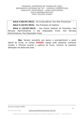 TRIBUNAL SUPERIOR DO TRABALHO (TST)
            REGIMENTO INTERNO DO TST - TEORIA E EXERCÍCIOS
                ANALISTA JUDICIÁRIO – ÁREA JUDICIÁRIA
                        AULA DEMONSTRATIVA
                         PROF: RICARDO GOMES



       AULA 4 (09/07/2012) - Da Jurisprudência; Dos Atos Processuais                                           ;
       AULA 5 (16/07/2015) - Dos Processos em Espécie;
      AULA 6 (23/07/2012) – Das Outras Espécies de Processos; Dos
Serviços   Administrativos   e   das     Disposições Finais. Dos Serviços
Administrativos; Das Disposições Finais.



            Obs: Sempre aconselho aos alunos a acompanharem a parte
aberta do Curso, no Campo AVISOS, espaço onde postamos eventuais
recados e informes durante a vigência do Curso, inclusive de possíveis
alterações nas datas das aulas.




do curso, no Campo AVISOS.
                                                                                                               6
Prof. Ricardo Gomes              www.pontodosconcursos.com.br
      “O homem não é outra coisa senão seu projeto, e só existe à medida que se realiza”. - Jean Paul Sartre
 