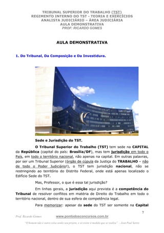 TRIBUNAL SUPERIOR DO TRABALHO (TST)
           REGIMENTO INTERNO DO TST - TEORIA E EXERCÍCIOS
               ANALISTA JUDICIÁRIO – ÁREA JUDICIÁRIA
                       AULA DEMONSTRATIVA
                        PROF: RICARDO GOMES



                                  AULA DEMONSTRATIVA


1. Do Tribunal, Da Composição e Da Investidura.




               Sede e Jurisdição do TST.
            O Tribunal Superior do Trabalho (TST) tem sede na CAPITAL
da República (capital do país: Brasília/DF), mas tem jurisdição em todo o
País, em todo o território nacional, não apenas na capital. Em outras palavras,
por ser um Tribunal Superior (órgão de cúpula da Justiça do TRABALHO – não
de todo o Poder Judiciário!), o TST tem jurisdição nacional, não se
restringindo ao território do Distrito Federal, onde está apenas localizado o
Edifício Sede do TST.
               Mas, Professor, o que é essa tal jurisdição?
             Em linhas gerais, a jurisdição aqui prevista é a competência do
Tribunal de resolver conflitos em matéria de Direito do Trabalho em todo o
território nacional, dentro de sua esfera de competência legal.
               Para memorizar: apesar da sede do TST ser somente na Capital

                                                                                                               7
Prof. Ricardo Gomes              www.pontodosconcursos.com.br
      “O homem não é outra coisa senão seu projeto, e só existe à medida que se realiza”. - Jean Paul Sartre
 