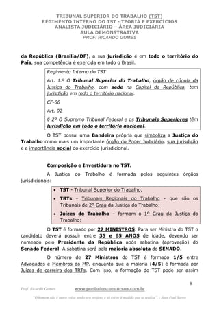 TRIBUNAL SUPERIOR DO TRABALHO (TST)
           REGIMENTO INTERNO DO TST - TEORIA E EXERCÍCIOS
               ANALISTA JUDICIÁRIO – ÁREA JUDICIÁRIA
                       AULA DEMONSTRATIVA
                        PROF: RICARDO GOMES



da República (Brasília/DF), a sua jurisdição é em todo o território do
País, sua competência é exercida em todo o Brasil.

               Regimento Interno do TST
               Art. 1.º O Tribunal Superior do Trabalho, órgão de cúpula da
               Justiça do Trabalho, com sede na Capital da República, tem
               jurisdição em todo o território nacional.
               CF-88
               Art. 92
               § 2º O Supremo Tribunal Federal e os Tribunais Superiores têm
               jurisdição em todo o território nacional.

           O TST possui uma Bandeira própria que simboliza a Justiça do
Trabalho como mais um importante órgão do Poder Judiciário, sua jurisdição
e a importância social do exercício jurisdicional.


               Composição e Investidura no TST.
             A Justiça            do    Trabalho         é    formada        pelos      seguintes         órgãos
jurisdicionais:

                   • TST - Tribunal Superior do Trabalho;
                   • TRTs - Tribunais Regionais do Trabalho - que são os
                     Tribunais de 2º Grau da Justiça do Trabalho;
                   • Juízes do Trabalho – formam o 1º Grau da Justiça do
                     Trabalho;

          O TST é formado por 27 MINISTROS. Para ser Ministro do TST o
candidato deverá possuir entre 35 e 65 ANOS de idade, devendo ser
nomeado pelo Presidente da República após sabatina (aprovação) do
Senado Federal. A sabatina será pela maioria absoluta do SENADO.
           O número de 27 Ministros do TST é formado 1/5 entre
Advogados e Membros do MP, enquanto que a maioria (4/5) é formada por
Juízes de carreira dos TRTs. Com isso, a formação do TST pode ser assim

                                                                                                               8
Prof. Ricardo Gomes              www.pontodosconcursos.com.br
      “O homem não é outra coisa senão seu projeto, e só existe à medida que se realiza”. - Jean Paul Sartre
 