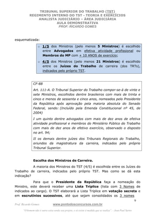 TRIBUNAL SUPERIOR DO TRABALHO (TST)
           REGIMENTO INTERNO DO TST - TEORIA E EXERCÍCIOS
               ANALISTA JUDICIÁRIO – ÁREA JUDICIÁRIA
                       AULA DEMONSTRATIVA
                        PROF: RICARDO GOMES



esquematizada:

                   o 1/5 dos Ministros (pelo menos 5 Ministros) é escolhido
                     entre Advogados em efetiva atividade profissional ou
                     Membros do MP com + 10 ANOS de exercício;
                   o 4/5 dos Ministros (pelo menos 21 Ministros) é escolhido
                     entre os Juízes do Trabalho de carreira (dos TRTs),
                     indicados pelo próprio TST.



               CF-88
               Art. 111-A. O Tribunal Superior do Trabalho compor-se-á de vinte e
               sete Ministros, escolhidos dentre brasileiros com mais de trinta e
               cinco e menos de sessenta e cinco anos, nomeados pelo Presidente
               da República após aprovação pela maioria absoluta do Senado
               Federal, sendo: (Incluído pela Emenda Constitucional nº 45, de
               2004)
               I um quinto dentre advogados com mais de dez anos de efetiva
               atividade profissional e membros do Ministério Público do Trabalho
               com mais de dez anos de efetivo exercício, observado o disposto
               no art. 94;
               II os demais dentre juízes dos Tribunais Regionais do Trabalho,
               oriundos da magistratura da carreira, indicados pelo próprio
               Tribunal Superior.



               Escolha dos Ministros de Carreira.
           A maioria dos Ministros do TST (4/5) é escolhida entre os Juízes do
Trabalho de carreira, indicados pelo próprio TST. Mas como se dá esta
indicação?
            Para que o Presidente da República faça a nomeação do
Ministro, este deverá receber uma Lista Tríplice (lista com 3 Nomes de
indicados ao cargo). O TST elaborará a Lista Tríplice em votação secreta e
em escrutínios sucessivos, até que sejam consolidados os 3 nomes
                                                                                                               9
Prof. Ricardo Gomes              www.pontodosconcursos.com.br
      “O homem não é outra coisa senão seu projeto, e só existe à medida que se realiza”. - Jean Paul Sartre
 