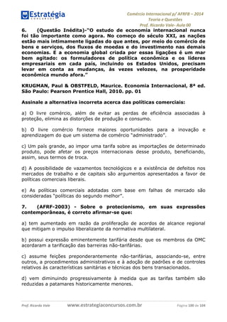 Comércio Internacional p/ AFRFB ʹ 2014 
Teoria e Questões 
Prof. Ricardo Vale- Aula 00 
6. (Questão Inédita)-“O estudo de economia internacional nunca 
foi tão importante como agora. No começo do século XXI, as nações 
estão mais intimamente ligadas do que antes, por meio do comércio de 
bens e serviços, dos fluxos de moedas e do investimento nas demais 
economias. E a economia global criada por essas ligações é um mar 
bem agitado: os formuladores de política econômica e os líderes 
empresariais em cada país, incluindo os Estados Unidos, precisam 
levar em conta as mudanças, às vezes velozes, na prosperidade 
econômica mundo afora.” 
KRUGMAN, Paul & OBSTFELD, Maurice. Economia Internacional, 8ª ed. 
São Paulo: Pearson Prentice Hall, 2010. pp. 01 
Assinale a alternativa incorreta acerca das políticas comerciais: 
a) O livre comércio, além de evitar as perdas de eficiência associadas à 
proteção, elimina as distorções de produção e consumo. 
b) O livre comércio fornece maiores oportunidades para a inovação e 
aprendizagem do que um sistema de comércio “administrado”. 
c) Um país grande, ao impor uma tarifa sobre as importações de determinado 
produto, pode afetar os preços internacionais desse produto, beneficiando, 
assim, seus termos de troca. 
d) A possibilidade de vazamentos tecnológicos e a existência de defeitos nos 
mercados de trabalho e de capitais são argumentos apresentados a favor de 
políticas comerciais liberais. 
e) As políticas comerciais adotadas com base em falhas de mercado são 
consideradas “políticas do segundo melhor”. 
7. (AFRF-2003) - Sobre o protecionismo, em suas expressões 
contemporâneas, é correto afirmar-se que: 
a) tem aumentado em razão da proliferação de acordos de alcance regional 
que mitigam o impulso liberalizante da normativa multilateral. 
b) possui expressão eminentemente tarifária desde que os membros da OMC 
acordaram a tarificação das barreiras não-tarifárias. 
c) assume feições preponderantemente não-tarifárias, associando-se, entre 
outros, a procedimentos administrativos e à adoção de padrões e de controles 
relativos às características sanitárias e técnicas dos bens transacionados. 
d) vem diminuindo progressivamente à medida que as tarifas também são 
reduzidas a patamares historicamente menores. 
Prof. Ricardo Vale www.estrategiaconcursos.com.br Página 100 de 104 
 