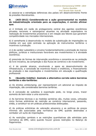 Comércio Internacional p/ AFRFB ʹ 2014 
Teoria e Questões 
Prof. Ricardo Vale- Aula 00 
e) associa-se a estratégias defensivas dos países em desenvolvimento frente 
às pressões liberalizantes. 
8. (ACE-2012) Considerando-se a ação governamental no modelo 
de industrialização orientada para as exportações, é correto afirmar 
que: 
a) é limitada em razão do protagonismo central dos agentes econômicos 
privados nacionais e estrangeiros atuantes na atividade exportadora na 
realização de investimentos produtivos e em relação aos fatores que garantem 
competitividade nos mercados internacionais. 
b) é semelhante à desenvolvida no modelo de substituição de importações na 
medida em que está centrada na aplicação de instrumentos tarifários e 
incentivos à produção. 
c) é de caráter subsidiário e envolve fundamentalmente a promoção de marcos 
políticos, jurídicos e institucionais favoráveis aos investimentos e à atividade 
econômica. 
d) prescinde de formas de intervenção econômica e concentra-se na proteção 
da livre iniciativa, da competição e dos fluxos de comércio e de investimento. 
e) é de grande alcance, envolvendo o apoio ao desenvolvimento da 
infraestrutura, a concessão de incentivos fiscais e creditícios, o financiamento 
da produção e das exportações e investimentos em educação e qualificação 
profissional. 
9. (Questão Inédita)- Assinale a alternativa correta sobre barreiras 
tarifárias e não-tarifárias: 
a) Os direitos antidumping, por representarem um adicional ao imposto de 
importação, são considerados barreiras tarifárias. 
b) A concessão de subsídios à exportação pode, no longo prazo, trazer 
aumento de bem-estar a uma economia. 
c) As barreiras técnicas e as medidas sanitárias são, muitas vezes, utilizadas 
como formas arbitrárias de restrição ao comércio internacional, passando, 
então, a constituir-se em práticas protecionistas disfarçadas. 
d) As práticas arbitrárias de valoração aduaneira e as políticas de preços 
mínimos são autorizadas pela normativa da OMC quando destinadas a 
combater um surto de importações. 
e) As restrições cambiais e as restrições quantitativas são admitidas pela 
normativa da OMC, salvo quando houver graves restrições no Balanço de 
Pagamentos. 
Prof. Ricardo Vale www.estrategiaconcursos.com.br Página 101 de 104 
 