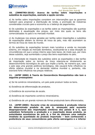 Comércio Internacional p/ AFRFB ʹ 2014 
Teoria e Questões 
Prof. Ricardo Vale- Aula 00 
10. (INMETRO-2010)- Acerca de tarifas sobre importações e 
subsídios às exportações, assinale a opção correta. 
a) As tarifas sobre importações consistem em intervenções que os governos 
realizam para propiciar a distribuição de renda, a promoção de indústrias 
consideradas cruciais para a economia ou o balanço de pagamentos. 
b) Os subsídios às exportações e as tarifas sobre as importações são quantias 
destinadas à equalização dos preços, por meio dos quais os bens são 
comercializados no país e no mercado mundial. 
c) As mudanças nos preços geradas por tarifas sobre importações e subsídios 
às exportações afetam os termos de troca do país, mas não acometem os 
termos de troca do resto do mundo. 
d) Os subsídios às exportações tornam mais lucrativa a venda no mercado 
externo, em relação ao mercado doméstico, excetuando-se a essa situação as 
circunstâncias em que o preço interno seja mais baixo, de modo que, por meio 
desse subsídio, seja aumentado o preço dos bens exportados no país. 
e) A intensidade do impacto dos subsídios sobre as exportações e das tarifas 
de importação sobre os termos de troca relaciona-se diretamente ao 
desenvolvimento tecnológico do país que impõe a tarifa, de maneira que, caso 
o país seja uma grande potência tecnológica, não causará forte influência na 
oferta relativa mundial e na demanda relativa mundial e, portanto, não 
exercerá forte influência nos preços relativos. 
11. (AFRF 2000) A Teoria da Concorrência Monopolística não tem o 
seguinte pressuposto: 
a) Se há comércio intraindústria, um país pode produzir todos os bens. 
b) Existência de diferenciação de produtos. 
c) Existência de economias de escala. 
d) Existência de importante comércio intraindústria. 
e) Existência de um grande número de firmas produzindo bens diferenciados. 
12. (AFRF-2000)- Durante crise de encomendas à produção interna 
de determinado produto do país A, ameaçada pelo aumento 
desproporcional das importações similares dos países B e C, que 
subsidiam fortemente a produção e a exportação desse produto, as 
autoridades econômicas do país A, a fim de obterem uma redução 
imediata da quantidade do produto importado – bem conhecendo a 
preferência de seus consumidores pela oferta estrangeira e a inferior 
Prof. Ricardo Vale www.estrategiaconcursos.com.br Página 102 de 104 
 