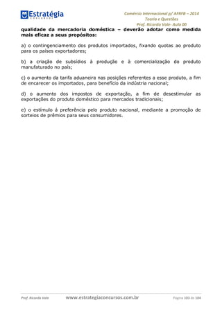 Comércio Internacional p/ AFRFB ʹ 2014 
Teoria e Questões 
Prof. Ricardo Vale- Aula 00 
qualidade da mercadoria doméstica – deverão adotar como medida 
mais eficaz a seus propósitos: 
a) o contingenciamento dos produtos importados, fixando quotas ao produto 
para os países exportadores; 
b) a criação de subsídios à produção e à comercialização do produto 
manufaturado no país; 
c) o aumento da tarifa aduaneira nas posições referentes a esse produto, a fim 
de encarecer os importados, para benefício da indústria nacional; 
d) o aumento dos impostos de exportação, a fim de desestimular as 
exportações do produto doméstico para mercados tradicionais; 
e) o estímulo á preferência pelo produto nacional, mediante a promoção de 
sorteios de prêmios para seus consumidores. 
Prof. Ricardo Vale www.estrategiaconcursos.com.br Página 103 de 104 
 